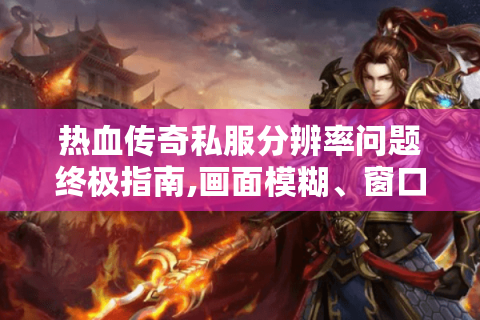 热血传奇私服分辨率问题终极指南,画面模糊、窗口适配全攻克