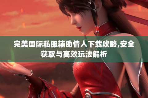 完美国际私服辅助情人下载攻略,安全获取与高效玩法解析