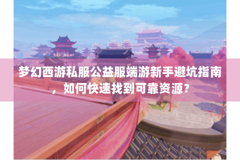 梦幻西游私服公益服端游新手避坑指南，如何快速找到可靠资源？
