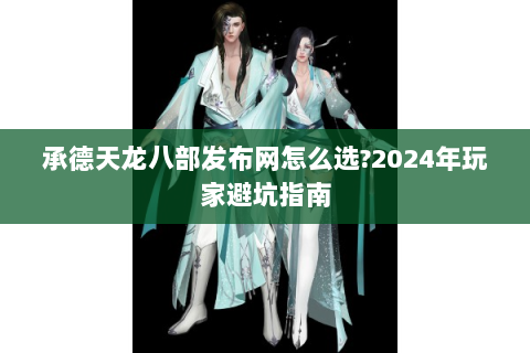 承德天龙八部发布网怎么选?2024年玩家避坑指南