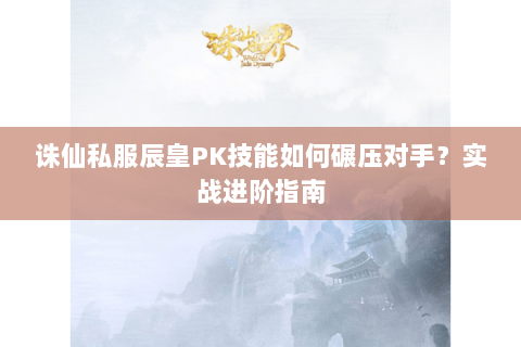诛仙私服辰皇PK技能如何碾压对手？实战进阶指南