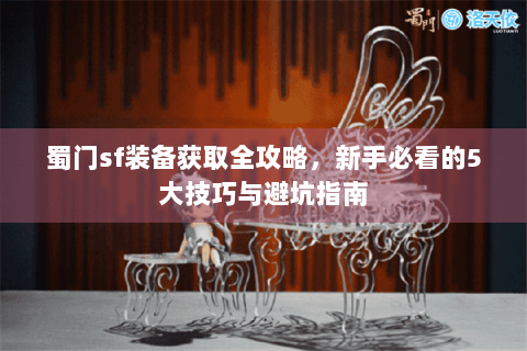 蜀门sf装备获取全攻略，新手必看的5大技巧与避坑指南