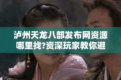 泸州天龙八部发布网资源哪里找?资深玩家教你避坑指南