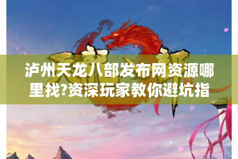 泸州天龙八部发布网资源哪里找?资深玩家教你避坑指南