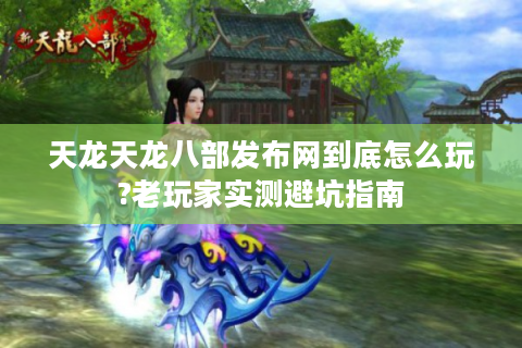 天龙天龙八部发布网到底怎么玩?老玩家实测避坑指南