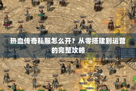 热血传奇私服怎么开？从零搭建到运营的完整攻略