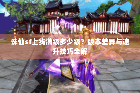 诛仙sf上线满级多少级？版本差异与速升技巧全解