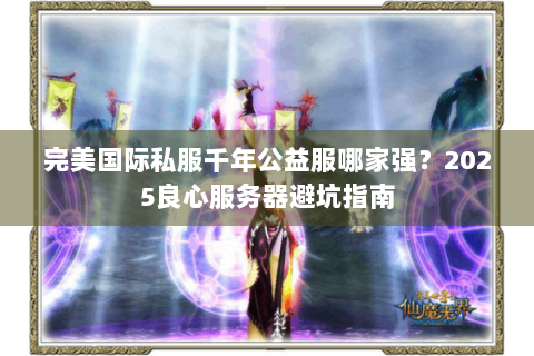 完美国际私服千年公益服哪家强？2025良心服务器避坑指南