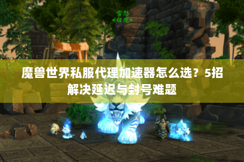 魔兽世界私服代理加速器怎么选？5招解决延迟与封号难题
