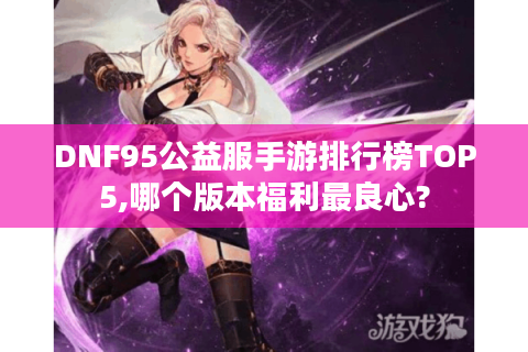 DNF95公益服手游排行榜TOP5,哪个版本福利最良心?