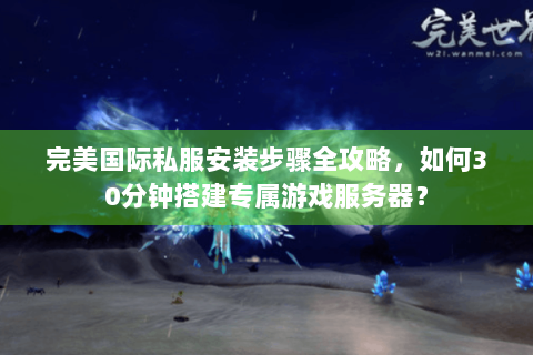 完美国际私服安装步骤全攻略，如何30分钟搭建专属游戏服务器？