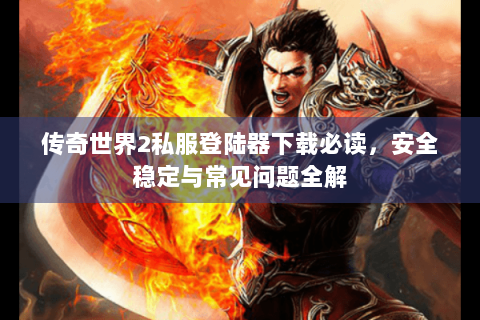 传奇世界2私服登陆器下载必读，安全稳定与常见问题全解