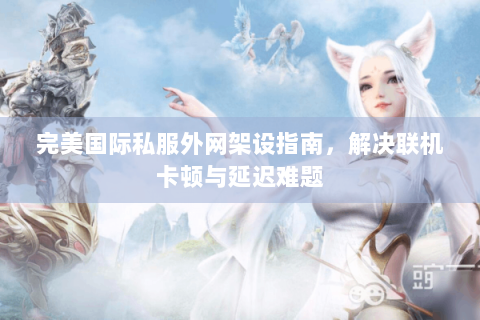 完美国际私服外网架设指南，解决联机卡顿与延迟难题