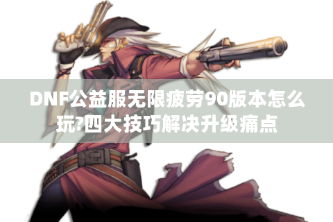 DNF公益服无限疲劳90版本怎么玩?四大技巧解决升级痛点