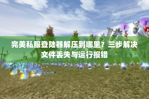 完美私服登陆器解压到哪里？三步解决文件丢失与运行报错