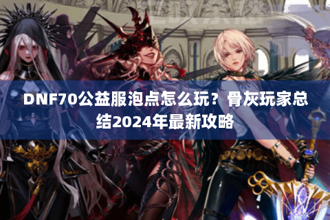 DNF70公益服泡点怎么玩？骨灰玩家总结2024年最新攻略