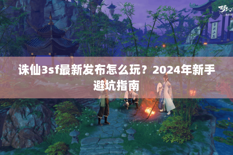 诛仙3sf最新发布怎么玩？2024年新手避坑指南