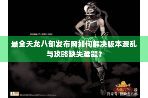 最全天龙八部发布网如何解决版本混乱与攻略缺失难题？