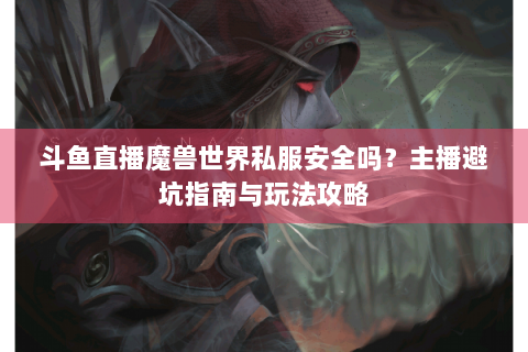 斗鱼直播魔兽世界私服安全吗？主播避坑指南与玩法攻略