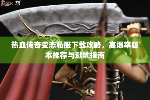 热血传奇变态私服下载攻略，高爆率版本推荐与避坑指南