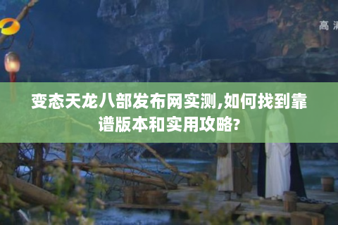 变态天龙八部发布网实测,如何找到靠谱版本和实用攻略?