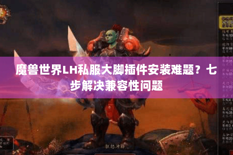 魔兽世界LH私服大脚插件安装难题？七步解决兼容性问题