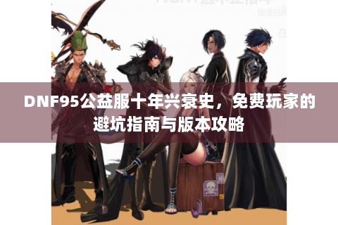 DNF95公益服十年兴衰史，免费玩家的避坑指南与版本攻略