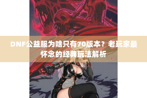 DNF公益服为啥只有70版本？老玩家最怀念的经典玩法解析