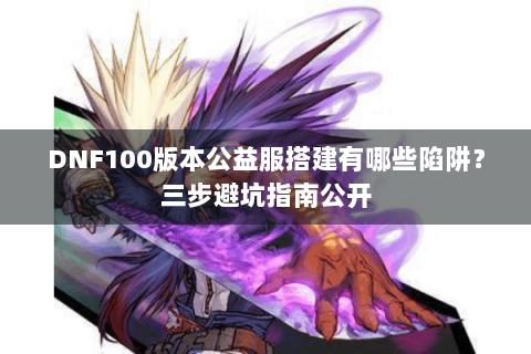 DNF100版本公益服搭建有哪些陷阱？三步避坑指南公开