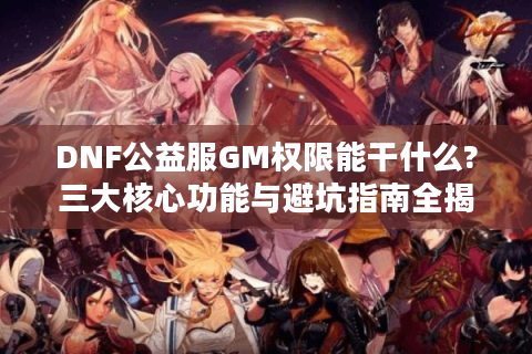 DNF公益服GM权限能干什么?三大核心功能与避坑指南全揭秘