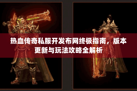 热血传奇私服开发布网终极指南，版本更新与玩法攻略全解析