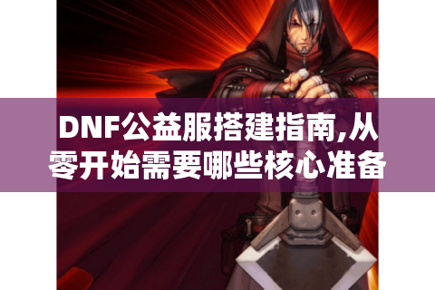DNF公益服搭建指南,从零开始需要哪些核心准备?