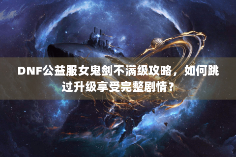 DNF公益服女鬼剑不满级攻略，如何跳过升级享受完整剧情？