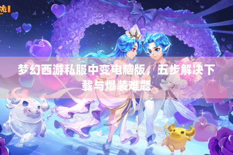 梦幻西游私服中变电脑版，五步解决下载与爆装难题
