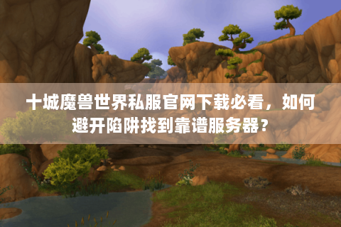 十城魔兽世界私服官网下载必看，如何避开陷阱找到靠谱服务器？