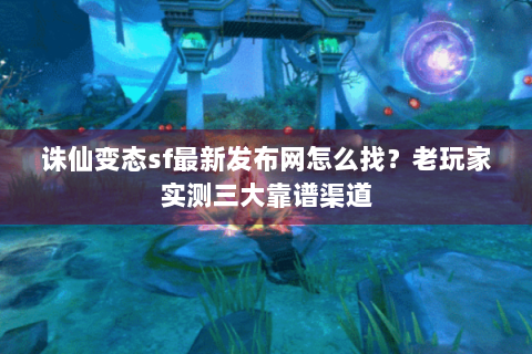 诛仙变态sf最新发布网怎么找？老玩家实测三大靠谱渠道