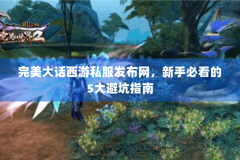 完美大话西游私服发布网，新手必看的5大避坑指南