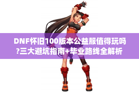 DNF怀旧100版本公益服值得玩吗?三大避坑指南+毕业路线全解析