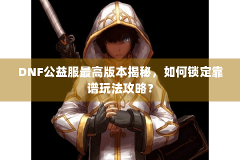 DNF公益服最高版本揭秘，如何锁定靠谱玩法攻略？