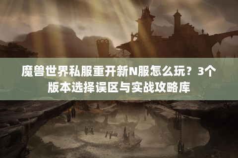 魔兽世界私服重开新N服怎么玩？3个版本选择误区与实战攻略库