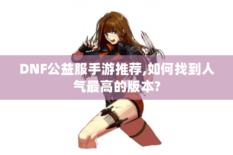 DNF公益服手游推荐,如何找到人气最高的版本?