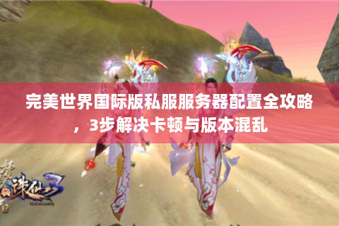 完美世界国际版私服服务器配置全攻略，3步解决卡顿与版本混乱