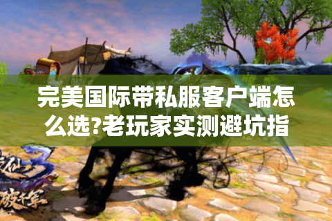 完美国际带私服客户端怎么选?老玩家实测避坑指南