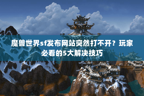 魔兽世界sf发布网站突然打不开？玩家必看的5大解决技巧