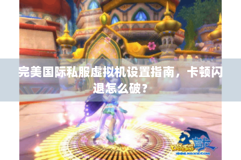 完美国际私服虚拟机设置指南，卡顿闪退怎么破？
