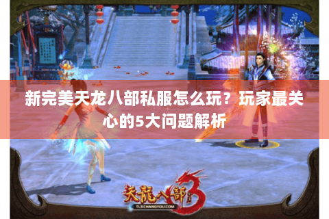 新完美天龙八部私服怎么玩？玩家最关心的5大问题解析