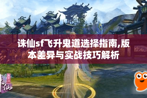 诛仙sf飞升鬼道选择指南,版本差异与实战技巧解析