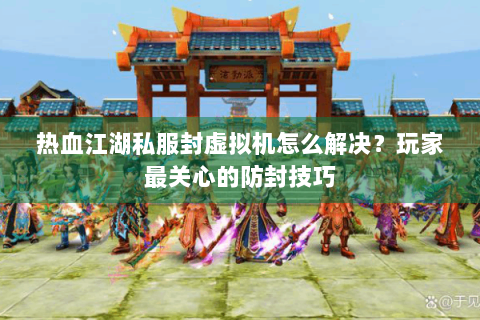 热血江湖私服封虚拟机怎么解决？玩家最关心的防封技巧