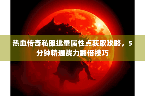 热血传奇私服批量属性点获取攻略，5分钟精通战力翻倍技巧
