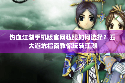 热血江湖手机版官网私服如何选择？五大避坑指南教你玩转江湖